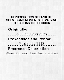 REPRODUCTION OF FAMILIAR SCENTS AND MOMENTS OF VARYING LOCATIONS AND PERIODS ORIGINALLY: AT THE BARBER'S PROVENANCE AND PERIOD: MADRID, 1992 FRAGRANCE DESCRIPTION: SHAVING AND LEATHERY NOTES