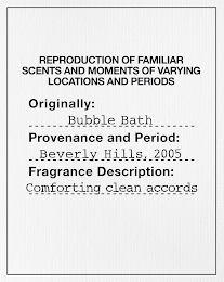 REPRODUCTION OF FAMILIAR SCENTS AND MOMENTS OF VARYING LOCATIONS AND PERIODS ORIGINALLY: BUBBLE BATH PROVENANCE AND PERIOD: BEVERLY HILLS, 2005 FRAGRANCE DESCRIPTION: COMFORTING CLEAN ACCORDS