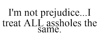 I'M NOT PREJUDICE...I TREAT ALL ASSHOLES THE SAME.