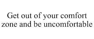 GET OUT OF YOUR COMFORT ZONE AND BE UNCOMFORTABLE