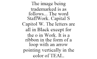 THE IMAGE BEING TRADEMARKED IS AS FOLLOWS... THE WORD STAFFWORK. CAPITAL S CAPITOL W. THE LETTERS ARE ALL IN BLACK EXCEPT FOR THE O IN WORK. IT IS A RIBBON IN THE FORM OF A LOOP WITH AN ARROW POINTING VERTICALLY IN THE COLOR OF TEAL.