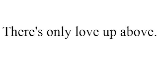 THERE'S ONLY LOVE UP ABOVE.