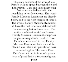 THE MARK CONSISTS OF THE WORDS CASA PATRO'N WITH NO SPACE BETWEEN THE O AND N IN PATRON. CASA AND PATRO'N HAVE THE FIRST LETTERS CAPITALIZED WITH THE REMAINING LETTERS LOWER CASE. THE WORDS FAMILY MEXICAN RESTAURANT ARE DIRECTLY BELOW AND TO THE RIGHT MARGIN OF PATRO'N. THE WORDS, FAMILY MEXICAN RESTAURANT ALL HAVE THE FIRST LETTERS CAPITALIZED WITH THE REMAINING LETTERS LOWER CASE, THE ENTIRE COMBINATION OF CASA PATRO'N FAMILY MEXICAN RESTAURANT COMPRISES THE PHRASE SOUGHT TO BE MARKED. CASA PATRO'N LETTERS ARE ALL IN RED; FAMILY MEXICAN RESTAURANT LETTERS ARE ALL IN BLACK. CASA PATRO'N IS SPANISH FOR BOSS' HOUSE IN ENGLISH. THE WORDS CASA PATRO'N ARE SET OUT IN FRONT OF A YUCCA TYPE OF PLANT THAT IS A TWO-TONED GREEN PLANT