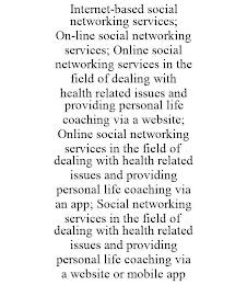 INTERNET-BASED SOCIAL NETWORKING SERVICES; ON-LINE SOCIAL NETWORKING SERVICES; ONLINE SOCIAL NETWORKING SERVICES IN THE FIELD OF DEALING WITH HEALTH RELATED ISSUES AND PROVIDING PERSONAL LIFE COACHING VIA A WEBSITE; ONLINE SOCIAL NETWORKING SERVICES IN THE FIELD OF DEALING WITH HEALTH RELATED ISSUES AND PROVIDING PERSONAL LIFE COACHING VIA AN APP; SOCIAL NETWORKING SERVICES IN THE FIELD OF DEALING WITH HEALTH RELATED ISSUES AND PROVIDING PERSONAL LIFE COACHING VIA A WEBSITE OR MOBILE APP