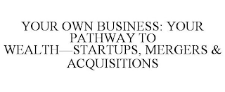 YOUR OWN BUSINESS: YOUR PATHWAY TO WEALTH--STARTUPS, MERGERS & ACQUISITIONS