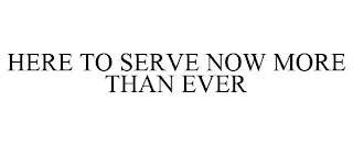 HERE TO SERVE NOW MORE THAN EVER