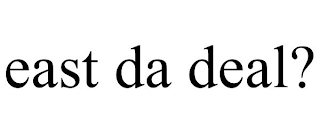 EAST DA DEAL?