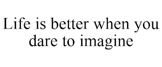 LIFE IS BETTER WHEN YOU DARE TO IMAGINE