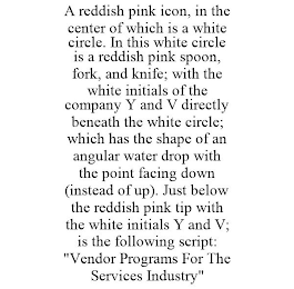 A REDDISH PINK ICON, IN THE CENTER OF WHICH IS A WHITE CIRCLE. IN THIS WHITE CIRCLE IS A REDDISH PINK SPOON, FORK, AND KNIFE; WITH THE WHITE INITIALS OF THE COMPANY Y AND V DIRECTLY BENEATH THE WHITE CIRCLE; WHICH HAS THE SHAPE OF AN ANGULAR WATER DROP WITH THE POINT FACING DOWN (INSTEAD OF UP). JUST BELOW THE REDDISH PINK TIP WITH THE WHITE INITIALS Y AND V; IS THE FOLLOWING SCRIPT: "VENDOR PROGRAMS FOR THE SERVICES INDUSTRY"