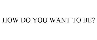 HOW DO YOU WANT TO BE?