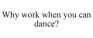 WHY WORK WHEN YOU CAN DANCE?