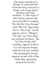 THE MARK CONSISTS OF A DESIGN OF A PERSONIFIED WHITE HOT DOG OUTLINED IN BLACK WITH BLACK FACIAL FEATURES AND BLUE SNEAKERS. TO THE RIGHT OF THIS DESIGN APPEARS THE STYLIZED YELLOW WORDING "JIB JAB HOT DOG SHOPPE" WITH "JIB JAB" APPEARING ABOVE "HOT DOG" WHICH APPEARS ABOVE "SHOPPE". "JIB JAB" AND "HOT DOG" ARE OUTLINED IN BLACK. THE HOT DOG DESIGN AND WORDING APPEAR IN FRONT OF A RECTANGULAR DESIGN WITH THE TOP SIDE ARCHED. THE RECTANGULAR DESIGN APPEARS IN RED WITH A THIN WHITE LINE APPEARING AROUND THE BORDER.