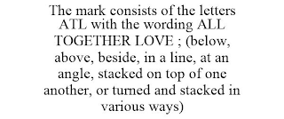 THE MARK CONSISTS OF THE LETTERS ATL WITH THE WORDING ALL TOGETHER LOVE ; (BELOW, ABOVE, BESIDE, IN A LINE, AT AN ANGLE, STACKED ON TOP OF ONE ANOTHER, OR TURNED AND STACKED IN VARIOUS WAYS)