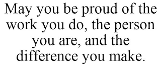 MAY YOU BE PROUD OF THE WORK YOU DO, THE PERSON YOU ARE, AND THE DIFFERENCE YOU MAKE.