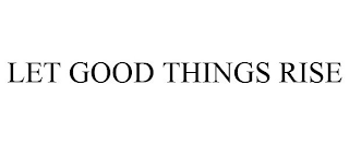 LET GOOD THINGS RISE