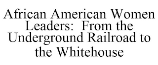 AFRICAN AMERICAN WOMEN LEADERS: FROM THE UNDERGROUND RAILROAD TO THE WHITEHOUSE