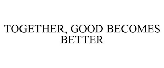 TOGETHER, GOOD BECOMES BETTER