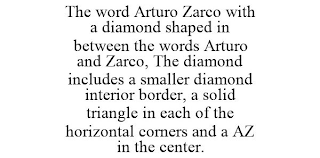 THE WORD ARTURO ZARCO WITH A DIAMOND SHAPED IN BETWEEN THE WORDS ARTURO AND ZARCO, THE DIAMOND INCLUDES A SMALLER DIAMOND INTERIOR BORDER, A SOLID TRIANGLE IN EACH OF THE HORIZONTAL CORNERS AND A AZ IN THE CENTER.