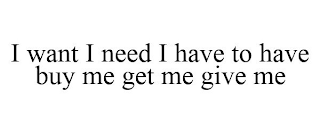 I WANT I NEED I HAVE TO HAVE BUY ME GET ME GIVE ME