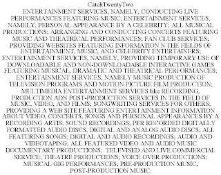 CATCHTWENTYTWO ENTERTAINMENT SERVICES, NAMELY, CONDUCTING LIVE PERFORMANCES FEATURING MUSIC; ENTERTAINMENT SERVICES, NAMELY, PERSONAL APPEARANCE BY A CELEBRITY; ALL MUSICAL PRODUCTIONS; ARRANGING AND CONDUCTING CONCERTS FEATURING MUSIC AND THEATRICAL PERFORMANCES; FAN CLUB SERVICES; PROVIDING WEBSITES FEATURING INFORMATION N THE FIELDS OF ENTERTAINMENT, MUSIC, AND CELEBRITY ENTERTAINERS; ENTERTAINMENT SERVICES, NAMELY, PROVIDING TEMPORARY USE OF DOWNLOADABLE AND NON-DOWNLOADABLE INTERACTIVE GAMES FEATURING MUSICAL, DRAMATIC AND THEATRICAL PERFORMANCES; ENTERTAINMENT SERVICES, NAMELY MUSIC PRODUCTION OF TELEVISION PROGRAMS AND MOTION PICTURE FILM PRODUCTION; MULTIMEDIA ENTERTAINMENT SERVICES LIKE RECORDING, PRODUCTION ADN POST-PRODUCTION SERVICES IN THE FIELD OF MUSIC, VIDEO, AND FILMS; SONGWRITING SERVICES FOR OTHERS; PROVIDING A WEB SITE FEATURING ENTERTAINMENT INFORMATION ABOUT VIDEO, CONCERTS, SONGS AND PERSONAL APPEARANCES BY A RECORDING ARTIS; SOUND RECORDINGS; PER RECORDED DIGITALLY FORMATTED AUDIO DISCS, DIGITAL AND ANALOG AUDIO DISCS; ALL FEATURING SONGS; DIGITAL AND AUDIO RECORDINGS; AUDIO AND VIDEOTAPING; ALL FEATURED VIDEO AND AUDIO MUSIC DOCUMENTARY PRODUCTIONS; TELEVISED AND LIVE COMMERCIAL SERVICE; THEATRE PRODUCTIONS; VOICE OVER PRODUCTIONS; MUSICAL GIG PERFORMANCES; PRE-PRODUCTION MUSIC, POST-PRODUCTION MUSIC.