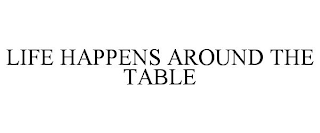 LIFE HAPPENS AROUND THE TABLE