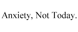 ANXIETY, NOT TODAY.