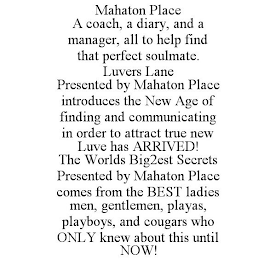 MAHATON PLACE A COACH, A DIARY, AND A MANAGER, ALL TO HELP FIND THAT PERFECT SOULMATE. LUVERS LANE PRESENTED BY MAHATON PLACE INTRODUCES THE NEW AGE OF FINDING AND COMMUNICATING IN ORDER TO ATTRACT TRUE NEW LUVE HAS ARRIVED! THE WORLDS BIG2EST SECRETS PRESENTED BY MAHATON PLACE COMES FROM THE BEST LADIES MEN, GENTLEMEN, PLAYAS, PLAYBOYS, AND COUGARS WHO ONLY KNEW ABOUT THIS UNTIL NOW!