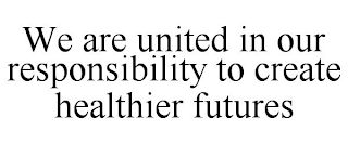 WE ARE UNITED IN OUR RESPONSIBILITY TO CREATE HEALTHIER FUTURES