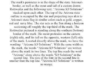 THE MARK'S PERIMETER IS IN THE SHAPE OF THE STATE ARIZONA'S BORDER, AS WELL AS THE SNOUT AND TAIL OF A CUSTOM DRAWN ROTTWEILER AND THE FOLLOWING TEXT: "ARIZONA K9 SOLUTIONS" STACKED UPON EACH OTHER. THE TOP OF THE ARIZONA STATE OUTLINE IS OCCUPIED BY THE STAR AND PROJECTING RAYS AKIN TO ARIZONA'S STATE FLAG IN SIMILAR COLORS SUCH AS GOLD, COPPER, RED AND NAVY BLUE. THE STAR ACTS AS THE SUN ALONG A HORIZON SECTIONING OFF ROUGHLY THE TOP THIRD OF THE MARK. THE ROTTWEILER PICTURED IS STANDING ALONG THE SOUTHERN (BOTTOM) BORDER OF THE MARK. HIS SNOUT PROTRUDES ON THE EASTERN (RIGHT) SIDE, AND HIS TAIL ON THE OPPOSITE, WESTERN (LEFT) SIDE OF THE MARK. LOCATED DIRECTLY ABOVE THE MARK, WE HAVE THE WORDING: "ARIZONA K9 SOLUTIONS". WITH THE SAME WIDTH AS THE MARK, THE WORDS "ARIZONA K9 SOLUTIONS" ARE WRITTEN ABOVE THE MARK IN TWO LINES. THE TOP LINE READS THE WORD "ARIZONA" ALONE ABOVE THE WORDS "K9 SOLUTIONS" IN THE SECOND LINE. THE SIZE OF THE FONT IN THE SECOND LINE IS SMALLER THAN THE TOP LINE. "ARIZONA K9 SOLUTIONS" IS WRITTEN IN ORANGE.