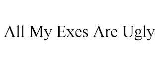 ALL MY EXES ARE UGLY