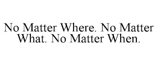 NO MATTER WHERE. NO MATTER WHAT. NO MATTER WHEN.