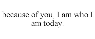 BECAUSE OF YOU, I AM WHO I AM TODAY.