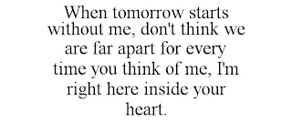 WHEN TOMORROW STARTS WITHOUT ME, DON'T THINK WE ARE FAR APART FOR EVERY TIME YOU THINK OF ME, I'M RIGHT HERE INSIDE YOUR HEART.