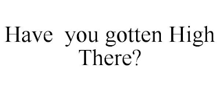 HAVE YOU GOTTEN HIGH THERE?