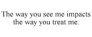 THE WAY YOU SEE ME IMPACTS THE WAY YOU TREAT ME.