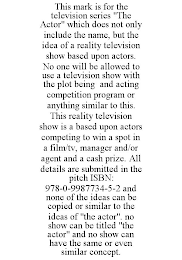 THIS MARK IS FOR THE TELEVISION SERIES "THE ACTOR" WHICH DOES NOT ONLY INCLUDE THE NAME, BUT THE IDEA OF A REALITY TELEVISION SHOW BASED UPON ACTORS. NO ONE WILL BE ALLOWED TO USE A TELEVISION SHOW WITH THE PLOT BEING AND ACTING COMPETITION PROGRAM OR ANYTHING SIMILAR TO THIS. THIS REALITY TELEVISION SHOW IS A BASED UPON ACTORS COMPETING TO WIN A SPOT IN A FILM/TV, MANAGER AND/OR AGENT AND A CASH PRIZE. ALL DETAILS ARE SUBMITTED IN THE PITCH ISBN: 978-0-9987734-5-2 AND NONE OF THE IDEAS CAN BE COPIED OR SIMILAR TO THE IDEAS OF "THE ACTOR". NO SHOW CAN BE TITLED "THE ACTOR" AND NO SHOW CAN HAVE THE SAME OR EVEN SIMILAR CONCEPT.