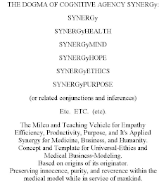 THE DOGMA OF COGNITIVE AGENCY SYNERGY: SYNERGY SYNERGYHEALTH SYNERGYMIND SYNERGYHOPE SYNERGYETHICS SYNERGYPURPOSE (OR RELATED CONJUNCTIONS AND INFERENCES) ETC.ETC. (ETC). THE MILEU AND TEACHING VEHICLE FOR EMPATHY EFFICIENCY, PRODUCTIVITY, PURPOSE, AND IT'S APPLIED SYNERGY FOR MEDICINE, BUSINESS, AND HUMANITY. CONCEPT AND TEMPLATE FOR UNIVERSAL-ETHICS AND MEDICAL BUSINESS-MODELING. BASED ON ORIGINS OF ITS ORIGINATOR. PRESERVING INNOCENCE, PURITY, AND REVERENCE WITHIN THE MEDICAL MODEL WHILE IN SERVICE OF MANKIND.