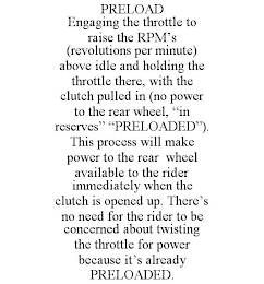 PRELOAD ENGAGING THE THROTTLE TO RAISE THE RPM'S (REVOLUTIONS PER MINUTE) ABOVE IDLE AND HOLDING THE THROTTLE THERE, WITH THE CLUTCH PULLED IN (NO POWER TO THE REAR WHEEL, "IN RESERVES" "PRELOADED"). THIS PROCESS WILL MAKE POWER TO THE REAR WHEEL AVAILABLE TO THE RIDER IMMEDIATELY WHEN THE CLUTCH IS OPENED UP. THERE'S NO NEED FOR THE RIDER TO BE CONCERNED ABOUT TWISTING THE THROTTLE FOR POWER BECAUSE IT'S ALREADY PRELOADED.