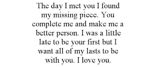 THE DAY I MET YOU I FOUND MY MISSING PIECE. YOU COMPLETE ME AND MAKE ME A BETTER PERSON. I WAS A LITTLE LATE TO BE YOUR FIRST BUT I WANT ALL OF MY LASTS TO BE WITH YOU. I LOVE YOU.