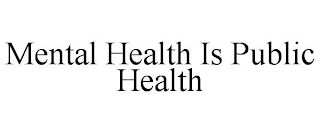 MENTAL HEALTH IS PUBLIC HEALTH