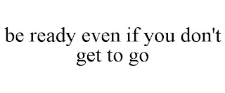 BE READY EVEN IF YOU DON'T GET TO GO