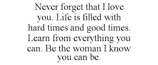 NEVER FORGET THAT I LOVE YOU. LIFE IS FILLED WITH HARD TIMES AND GOOD TIMES. LEARN FROM EVERYTHING YOU CAN. BE THE WOMAN I KNOW YOU CAN BE.