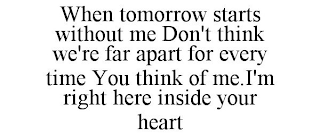 WHEN TOMORROW STARTS WITHOUT ME DON'T THINK WE'RE FAR APART FOR EVERY TIME YOU THINK OF ME.I'M RIGHT HERE INSIDE YOUR HEART