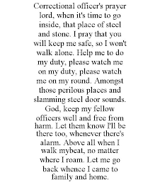 CORRECTIONAL OFFICER'S PRAYER LORD, WHEN IT'S TIME TO GO INSIDE, THAT PLACE OF STEEL AND STONE. I PRAY THAT YOU WILL KEEP ME SAFE, SO I WON'T WALK ALONE. HELP ME TO DO MY DUTY, PLEASE WATCH ME ON MY DUTY, PLEASE WATCH ME ON MY ROUND. AMONGST THOSE PERILOUS PLACES AND SLAMMING STEEL DOOR SOUNDS. GOD, KEEP MY FELLOW OFFICERS WELL AND FREE FROM HARM. LET THEM KNOW I'LL BE THERE TOO, WHENEVER THERE'S ALARM. ABOVE ALL WHEN I WALK MYBEAT, NO MATTER WHERE I ROAM. LET ME GO BACK WHENCE I CAME TO FAMILY AND HOME.