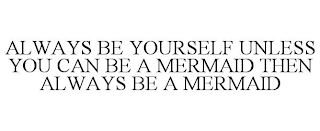 ALWAYS BE YOURSELF UNLESS YOU CAN BE A MERMAID THEN ALWAYS BE A MERMAID