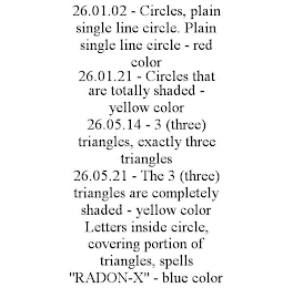 26.01.02 - CIRCLES, PLAIN SINGLE LINE CIRCLE. PLAIN SINGLE LINE CIRCLE - RED COLOR 26.01.21 - CIRCLES THAT ARE TOTALLY SHADED - YELLOW COLOR 26.05.14 - 3 (THREE) TRIANGLES, EXACTLY THREE TRIANGLES 26.05.21 - THE 3 (THREE) TRIANGLES ARE COMPLETELY SHADED - YELLOW COLOR LETTERS INSIDE CIRCLE, COVERING PORTION OF TRIANGLES, SPELLS "RADON-X" - BLUE COLOR