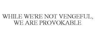 WHILE WE'RE NOT VENGEFUL, WE ARE PROVOKABLE