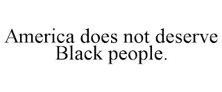 AMERICA DOES NOT DESERVE BLACK PEOPLE.