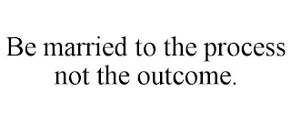 BE MARRIED TO THE PROCESS NOT THE OUTCOME.