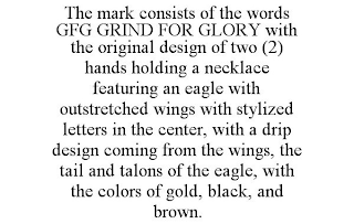 THE MARK CONSISTS OF THE WORDS GFG GRIND FOR GLORY WITH THE ORIGINAL DESIGN OF TWO (2) HANDS HOLDING A NECKLACE FEATURING AN EAGLE WITH OUTSTRETCHED WINGS WITH STYLIZED LETTERS IN THE CENTER, WITH A DRIP DESIGN COMING FROM THE WINGS, THE TAIL AND TALONS OF THE EAGLE, WITH THE COLORS OF GOLD, BLACK, AND BROWN.